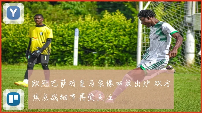 欧冠巴萨对皇马录像回放出炉 双方焦点战细节再受关注