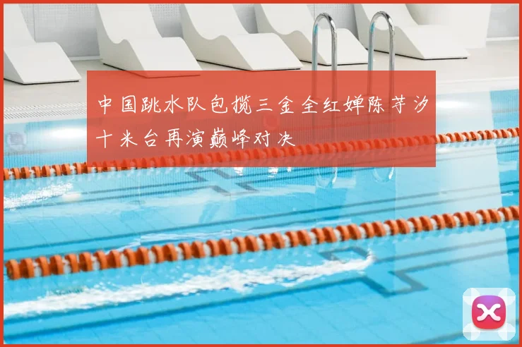中国跳水队包揽三金全红婵陈芋汐十米台再演巅峰对决