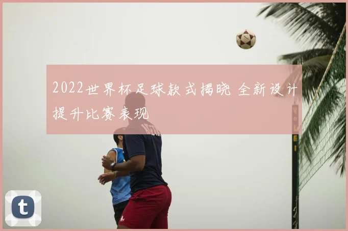 2022世界杯足球款式揭晓 全新设计提升比赛表现