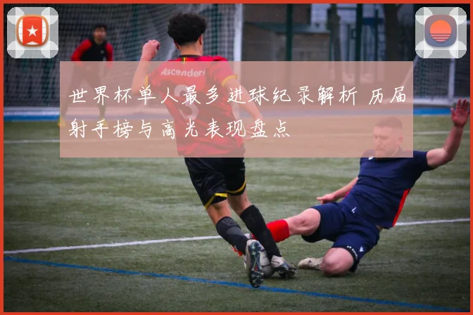 世界杯单人最多进球纪录解析 历届射手榜与高光表现盘点