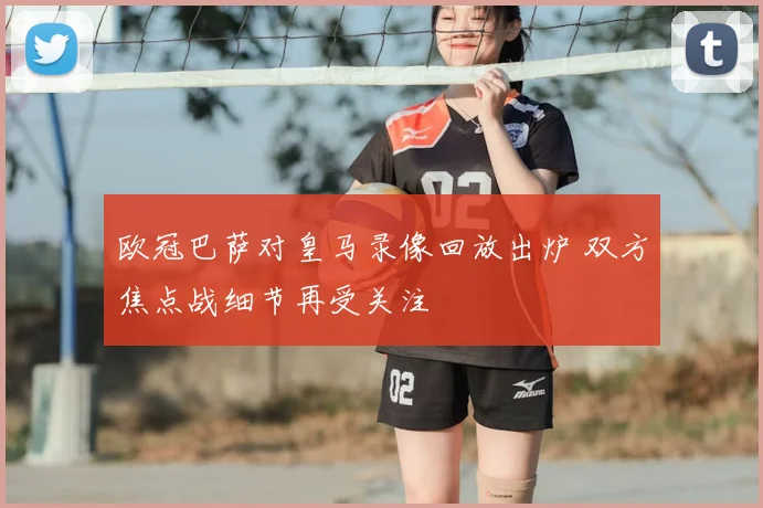 欧冠巴萨对皇马录像回放出炉 双方焦点战细节再受关注