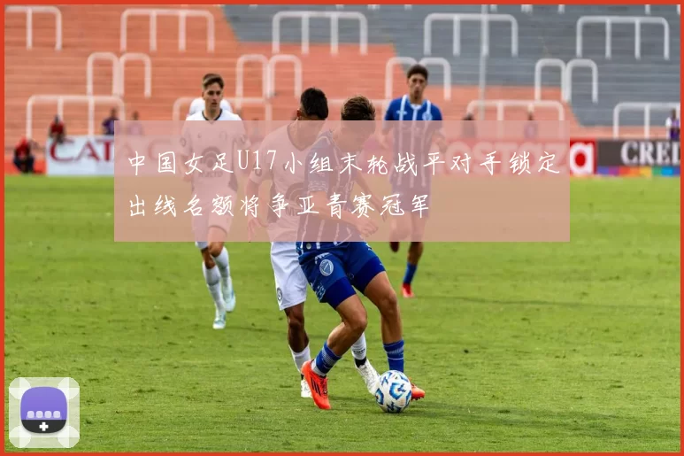 中国女足U17小组末轮战平对手锁定出线名额将争亚青赛冠军