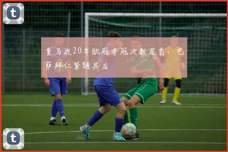 皇马近20年欧冠夺冠次数居首，巴萨拜仁紧随其后