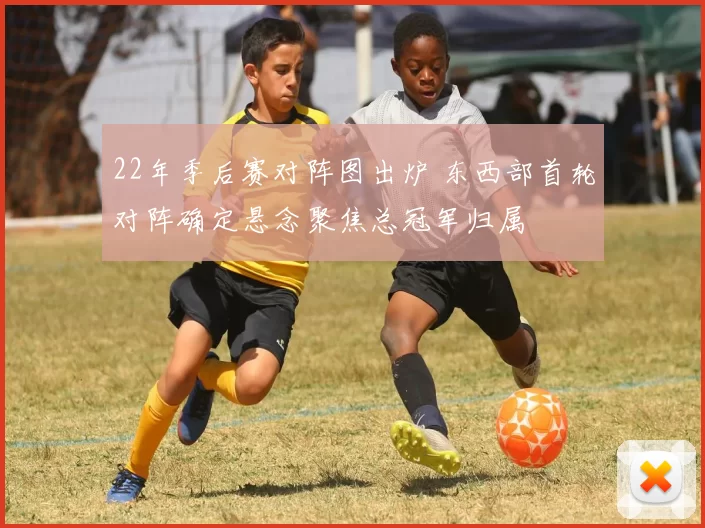 22年季后赛对阵图出炉 东西部首轮对阵确定悬念聚焦总冠军归属