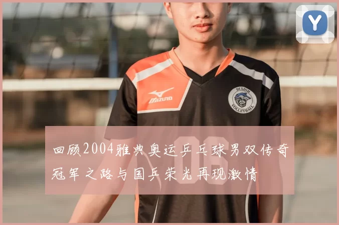 回顾2004雅典奥运乒乓球男双传奇冠军之路与国乒荣光再现激情