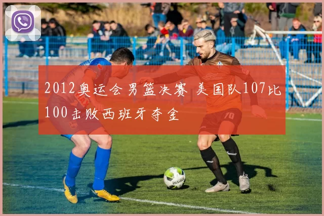 2012奥运会男篮决赛 美国队107比100击败西班牙夺金