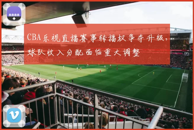 CBA乐视直播赛事转播权争夺升级，球队收入分配面临重大调整