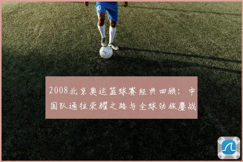 2008北京奥运篮球赛经典回顾：中国队通往荣耀之路与全球劲旅鏖战