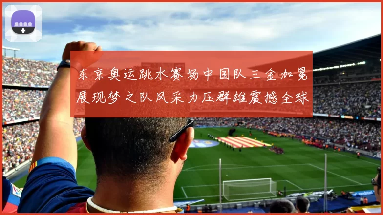 东京奥运跳水赛场中国队三金加冕展现梦之队风采力压群雄震撼全球