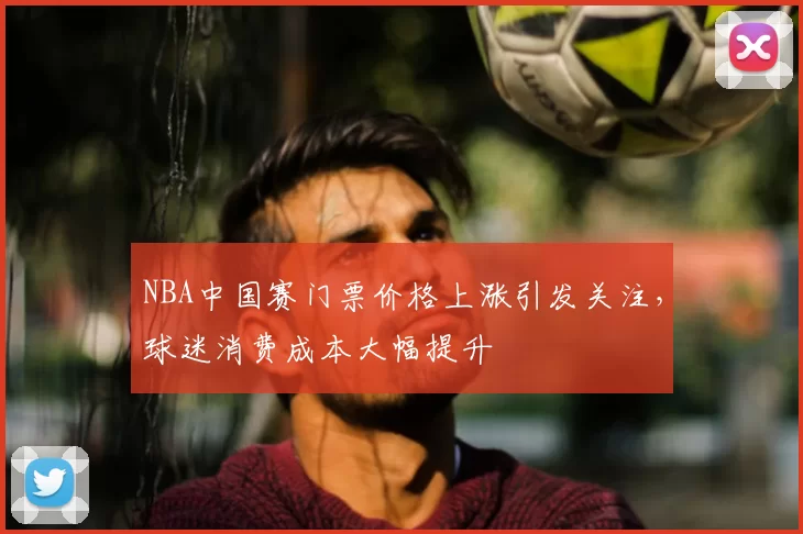 NBA中国赛门票价格上涨引发关注，球迷消费成本大幅提升