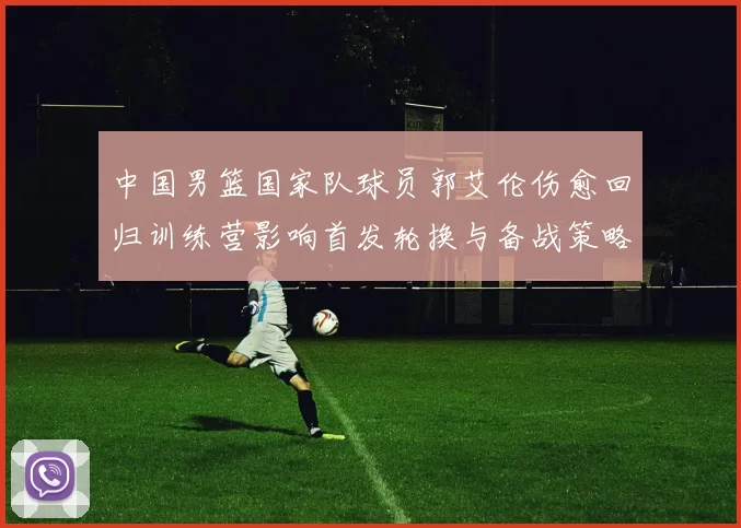 中国男篮国家队球员郭艾伦伤愈回归训练营影响首发轮换与备战策略