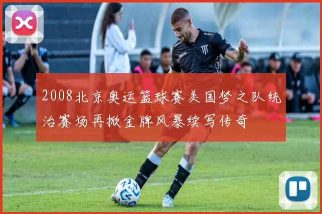 2008北京奥运篮球赛美国梦之队统治赛场再掀金牌风暴续写传奇