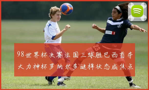 98世界杯决赛法国三球胜巴西首夺大力神杯罗纳尔多谜样状态成焦点