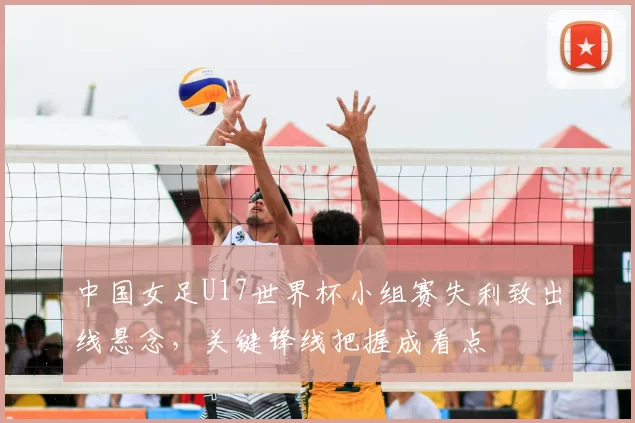 中国女足U17世界杯小组赛失利致出线悬念,关键锋线把握成看点