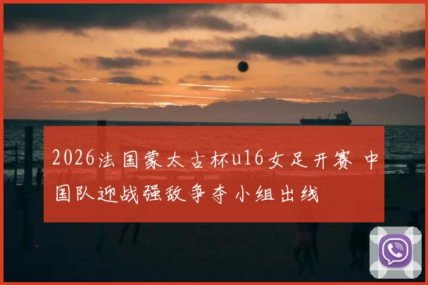 2026法国蒙太古杯u16女足开赛 中国队迎战强敌争夺小组出线