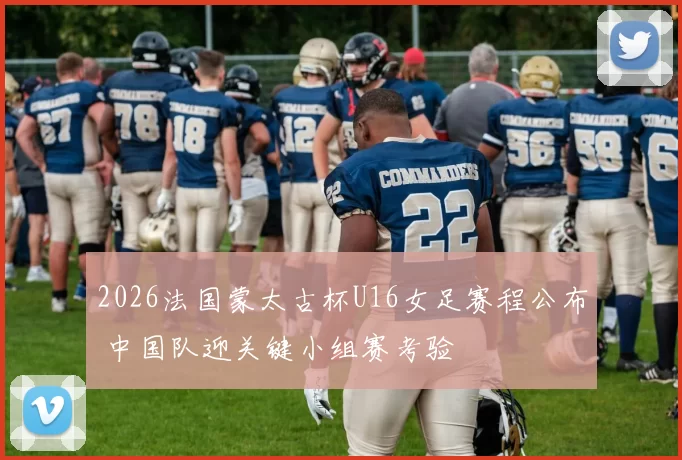 2026法国蒙太古杯U16女足赛程公布 中国队迎关键小组赛考验