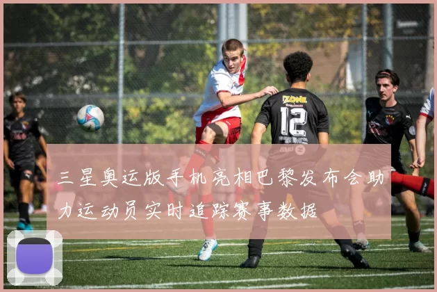 三星奥运版手机亮相巴黎发布会助力运动员实时追踪赛事数据