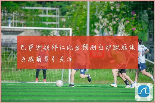 巴萨迎战拜仁比分预测出炉欧冠焦点战前景引关注