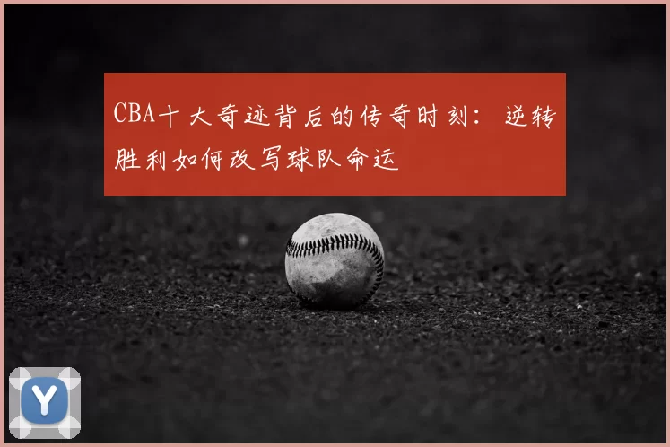 CBA十大奇迹背后的传奇时刻：逆转胜利如何改写球队命运