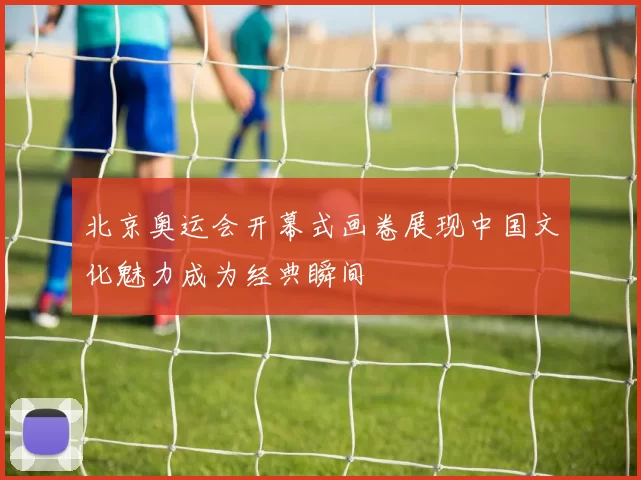 北京奥运会开幕式画卷展现中国文化魅力成为经典瞬间