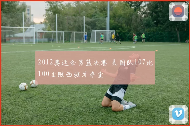 2012奥运会男篮决赛 美国队107比100击败西班牙夺金