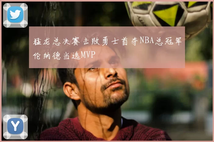 猛龙总决赛击败勇士首夺NBA总冠军伦纳德当选MVP