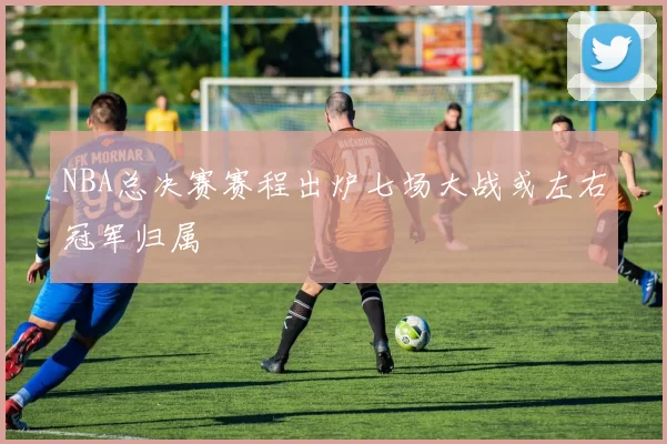 NBA总决赛赛程出炉七场大战或左右冠军归属