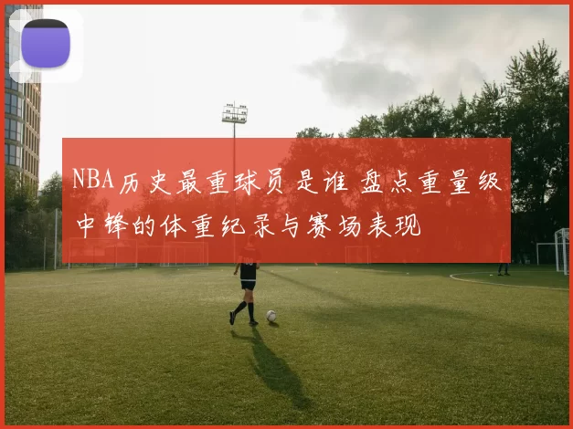 NBA历史最重球员是谁 盘点重量级中锋的体重纪录与赛场表现