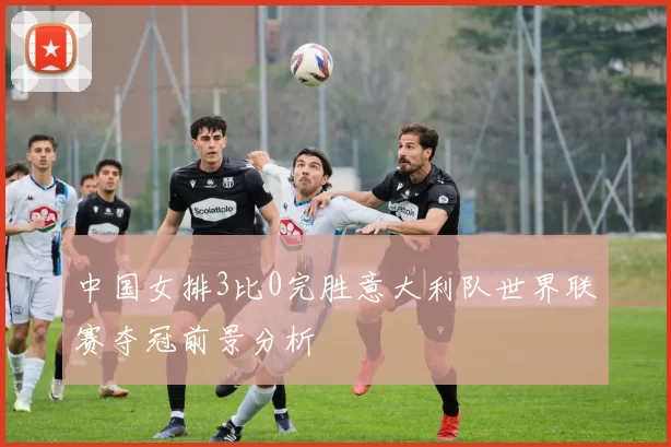 中国女排3比0完胜意大利队世界联赛夺冠前景分析