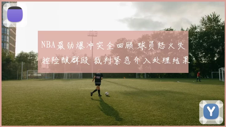 NBA最劲爆冲突全回顾 球员怒火失控险酿群殴 裁判紧急介入处理结果曝光