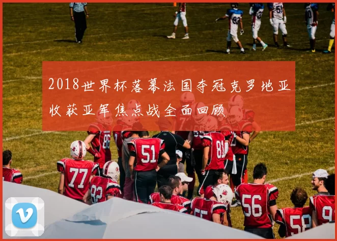 2018世界杯落幕法国夺冠克罗地亚收获亚军焦点战全面回顾