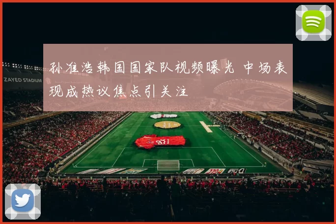 孙准浩韩国国家队视频曝光 中场表现成热议焦点引关注