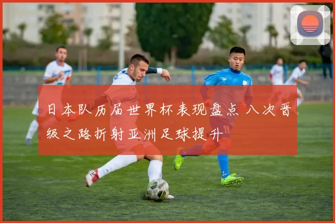 日本队历届世界杯表现盘点 八次晋级之路折射亚洲足球提升