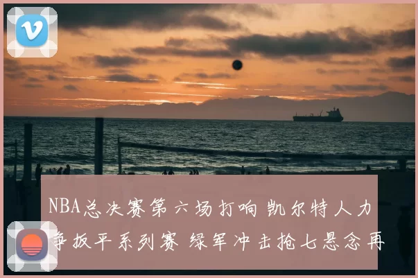 NBA总决赛第六场打响 凯尔特人力争扳平系列赛 绿军冲击抢七悬念再起
