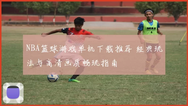 NBA篮球游戏单机下载推荐 经典玩法与高清画质畅玩指南