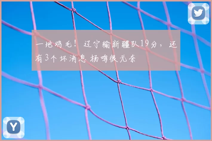 一地鸡毛！辽宁输新疆队19分，还有3个坏消息 杨鸣很无奈