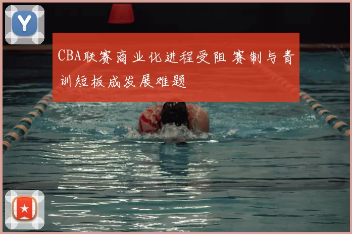 CBA联赛商业化进程受阻 赛制与青训短板成发展难题