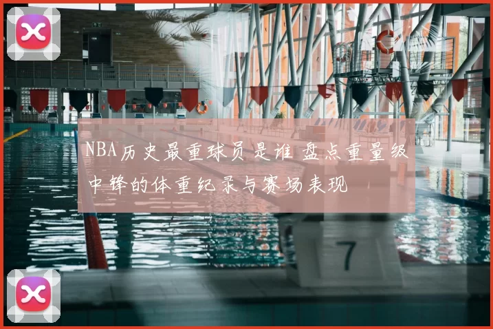 NBA历史最重球员是谁 盘点重量级中锋的体重纪录与赛场表现