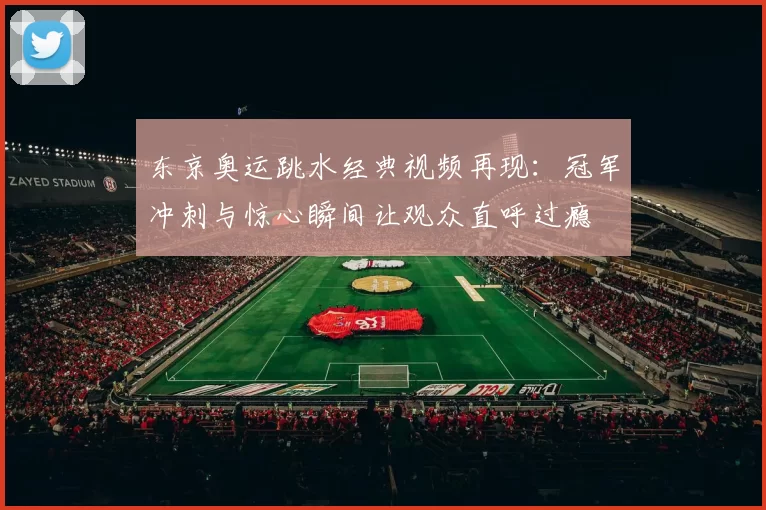 东京奥运跳水经典视频再现：冠军冲刺与惊心瞬间让观众直呼过瘾