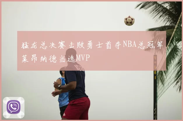 猛龙总决赛击败勇士首夺NBA总冠军莱昂纳德当选MVP