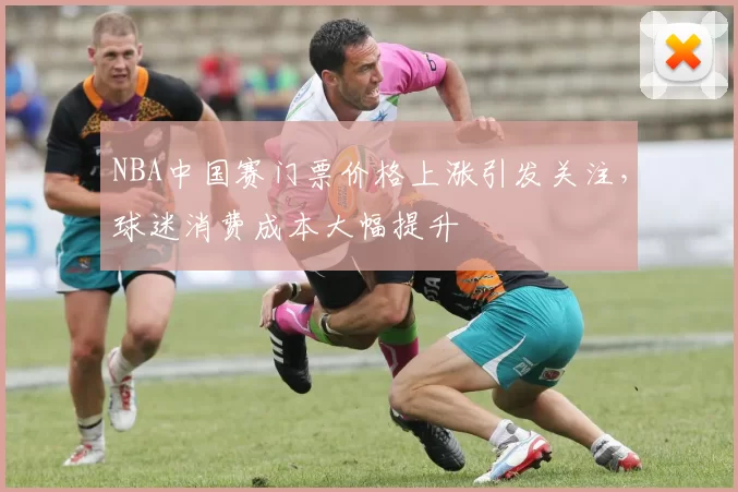NBA中国赛门票价格上涨引发关注，球迷消费成本大幅提升