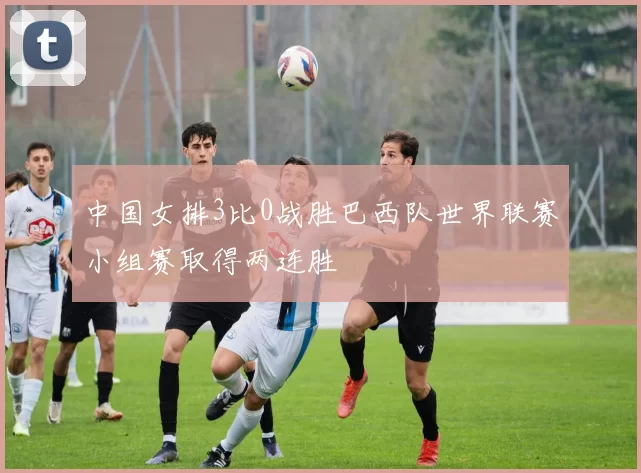 中国女排3比0战胜巴西队世界联赛小组赛取得两连胜