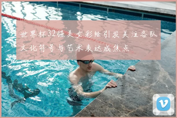 世界杯32强美女彩绘引发关注各队文化符号与艺术表达成焦点