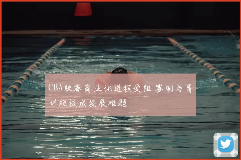 CBA联赛商业化进程受阻 赛制与青训短板成发展难题
