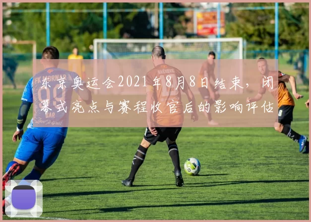 东京奥运会2021年8月8日结束，闭幕式亮点与赛程收官后的影响评估