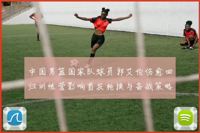 中国男篮国家队球员郭艾伦伤愈回归训练营影响首发轮换与备战策略