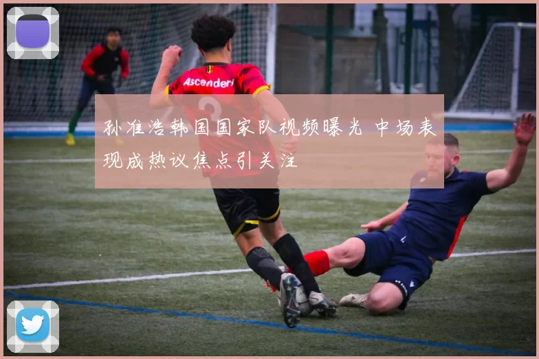 孙准浩韩国国家队视频曝光 中场表现成热议焦点引关注