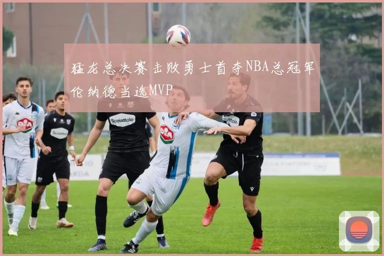 猛龙总决赛击败勇士首夺NBA总冠军伦纳德当选MVP