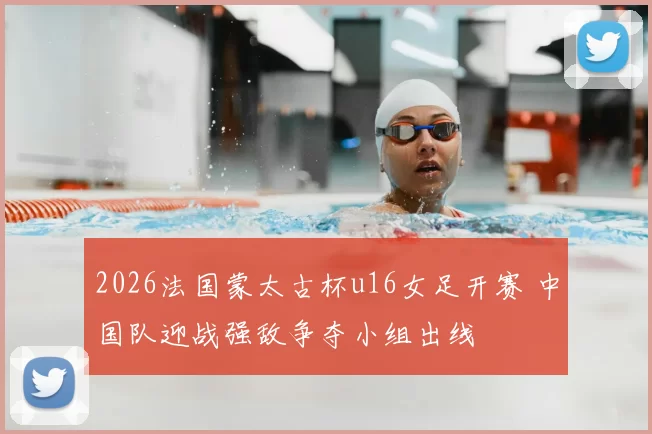 2026法国蒙太古杯u16女足开赛 中国队迎战强敌争夺小组出线