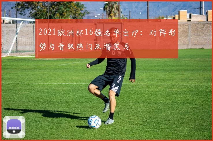 2021欧洲杯16强名单出炉：对阵形势与晋级热门及潜黑马